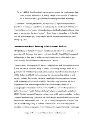 Recipes for Food Insecurity: Women’s Stories from Saskatchewan 13
3) to FULFILL the right to food – taking action to ensure that people can get food
either growing it themselves or making enough money to buy it. If people are
not in position to buy it, governments must be responsible for providing it.
As important a human right as food is, the Right to Food pays little attention to the
foundation of home as a core element in food security. As Van Esterick (1999) asserts,
what the Right to Food ignores is the understanding that final realization of these rights
occur in homes, often the site of women’s efforts: “home is also a place to feed and be
fed; and here the food rights, cultural rights and the rights of women intersect most
clearly” (p. 230).
Saskatchewan Food Security – Government Policies
“Despite being at the heart of Canada’s bread basket, Saskatchewan is among the
provinces with the fewest food security policies in Canada” (Epp, 2009). Shortages of
policy related to food security and accompanying government initiatives is evident
when scanning the official provincial government’s website.
Saskatchewan’s Ministry of Health (known colloquially as ‘Sask Health’) indicated that
it does not have an up-to-date policy to address food security although it sees this as
potential work in the future (personal communication, Health Promotions Branch, Nov.
2010). Rather, Sask Health staff commented that ministry funding relating to food
security included, for example: provincial breastfeeding implementation committee
work; support to regional health authorities for food security initiatives; and inter-
departmental work with the Departments of Education and Social Services in
developing policy documents such as Nourishing Minds: Towards Comprehensive
School Community Health: Nutrition Policy Development in Saskatchewan Schools
(2009). With the support of Saskatchewan’s regional health authorities and the Northern
Saskatchewan Population Health Unit, the Public Health Nutritionists of Saskatchewan
launched two documents in 2010: “The Cost of Healthy Eating in Saskatchewan 2009”
and “Cost of Healthy Eating in Northern Saskatchewan”. Both of these documents
include a cost analysis segregated by sex (including for pregnant/lactating women), age,
 