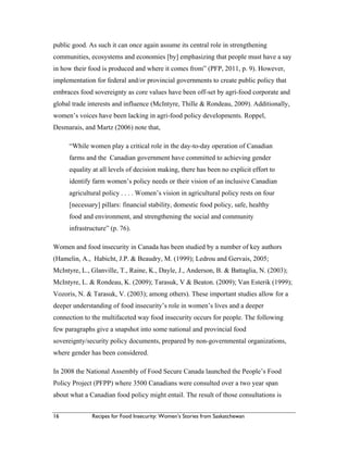 16 Recipes for Food Insecurity: Women’s Stories from Saskatchewan
public good. As such it can once again assume its central role in strengthening
communities, ecosystems and economies [by] emphasizing that people must have a say
in how their food is produced and where it comes from” (PFP, 2011, p. 9). However,
implementation for federal and/or provincial governments to create public policy that
embraces food sovereignty as core values have been off-set by agri-food corporate and
global trade interests and influence (McIntyre, Thille & Rondeau, 2009). Additionally,
women’s voices have been lacking in agri-food policy developments. Roppel,
Desmarais, and Martz (2006) note that,
“While women play a critical role in the day-to-day operation of Canadian
farms and the Canadian government have committed to achieving gender
equality at all levels of decision making, there has been no explicit effort to
identify farm women’s policy needs or their vision of an inclusive Canadian
agricultural policy . . . . Women’s vision in agricultural policy rests on four
[necessary] pillars: financial stability, domestic food policy, safe, healthy
food and environment, and strengthening the social and community
infrastructure” (p. 76).
Women and food insecurity in Canada has been studied by a number of key authors
(Hamelin, A., Habicht, J.P. & Beaudry, M. (1999); Ledrou and Gervais, 2005;
McIntyre, L., Glanville, T., Raine, K., Dayle, J., Anderson, B. & Battaglia, N. (2003);
McIntyre, L. & Rondeau, K. (2009); Tarasuk, V & Beaton. (2009); Van Esterik (1999);
Vozoris, N. & Tarasuk, V. (2003); among others). These important studies allow for a
deeper understanding of food insecurity’s role in women’s lives and a deeper
connection to the multifaceted way food insecurity occurs for people. The following
few paragraphs give a snapshot into some national and provincial food
sovereignty/security policy documents, prepared by non-governmental organizations,
where gender has been considered.
In 2008 the National Assembly of Food Secure Canada launched the People’s Food
Policy Project (PFPP) where 3500 Canadians were consulted over a two year span
about what a Canadian food policy might entail. The result of those consultations is
 