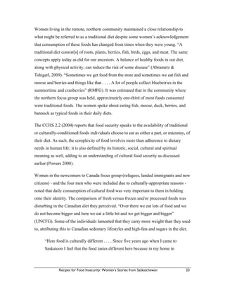 Recipes for Food Insecurity: Women’s Stories from Saskatchewan 23
Women living in the remote, northern community maintained a close relationship to
what might be referred to as a traditional diet despite some women’s acknowledgement
that consumption of these foods has changed from times when they were young. “A
traditional diet consist[s] of roots, plants, berries, fish, birds, eggs, and meat. The same
concepts apply today as did for our ancestors. A balance of healthy foods in our diet,
along with physical activity, can reduce the risk of some disease” (Abrametz &
Tshigerl, 2009). “Sometimes we get food from the store and sometimes we eat fish and
moose and berries and things like that . . . . A lot of people collect blueberries in the
summertime and cranberries” (RMFG). It was estimated that in the community where
the northern focus group was held, approximately one-third of most foods consumed
were traditional foods. The women spoke about eating fish, moose, duck, berries, and
bannock as typical foods in their daily diets.
The CCHS 2.2 (2004) reports that food security speaks to the availability of traditional
or culturally-conditioned foods individuals choose to eat as either a part, or mainstay, of
their diet. As such, the complexity of food involves more than adherence to dietary
needs in human life; it is also defined by its historic, social, cultural and spiritual
meaning as well, adding to an understanding of cultural food security as discussed
earlier (Powers 2008).
Women in the newcomers to Canada focus group (refugees, landed immigrants and new
citizens) - and the four men who were included due to culturally-appropriate reasons -
noted that daily consumption of cultural food was very important to them in holding
onto their identity. The comparison of fresh versus frozen and/or processed foods was
disturbing in the Canadian diet they perceived. “Over there we eat lots of food and we
do not become bigger and here we eat a little bit and we get bigger and bigger”
(UNCFG). Some of the individuals lamented that they carry more weight than they used
to, attributing this to Canadian sedentary lifestyles and high-fats and sugars in the diet.
“Here food is culturally different . . . . Since five years ago when I came to
Saskatoon I feel that the food tastes different here because in my home in
 