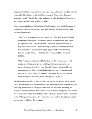 Recipes for Food Insecurity: Women’s Stories from Saskatchewan 31
discussion. Still, lack of anonymity in rural areas versus urban areas may be a deterrent
to using local food banks or charitable food programs. Women from the remote
community noted, “We still share what we have with other families so if someone is
starving then we share what we have” (RMFG).
Other women talked about the loneliness of walking into a store with little money for
purchasing food or the feelings associated with not being able to buy healthy food
because of low income.
“There’s ‘living pay cheque to pay cheque’ but I think with women it’s hand
to mouth because I know I never make it to the next pay cheque and I don’t
go anywhere. I don’t eat at restaurants, I don’t treat myself to anything. I
buy second hand clothes. I do all the things you have to do and I don’t know
how many times a week I’m making baking powder biscuits or making
bannock [just] to fill up . . . . In Ireland it’s potatoes and here it’s bread”
(RRFG).
“There’s an awesome Farmer’s Market that’s on the west side, state of the
art, but not affordable for anyone who lives in this community, not one
person. I’m about three blocks away from the Farmer’s Market and I went
there and the only thing I could afford to buy was a bag of cucumbers and
that was in a zip-lock bag; like about six cucumbers. So even if we wanted
to eat healthy we can’t – they’re not allowing us to” (UFG1).
Participants were sensitive to the restrictions low income and poverty placed on their
lives. Women talked about the demands for tight budgeting and how experiencing food
insecurity is saturated with feelings of deprivation and frustration. Indirectly and
directly, women talked about the inequities in society where some people were offered
food stores nearby while others had no healthy, affordable options within a 1-kilometre
radius. Urban participants noted this contradiction most profoundly and questioned how
governments could allow this to happen.
 