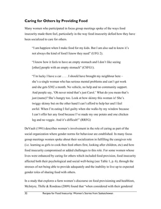 32 Recipes for Food Insecurity: Women’s Stories from Saskatchewan
Caring for Others by Providing Food
Many women who participated in focus group meetings spoke of the ways food
insecurity made them feel, particularly in the way food insecurity defied how they have
been socialized to care for others.
“I am happiest when I make food for my kids. But I am also sad to know it’s
not always the kind of food I know they need” (UFG 2).
“I know how it feels to have an empty stomach and I don’t like seeing
[other] people with an empty stomach” (CSFG1).
“I’m lucky I have a car . . . . I should have brought my neighbour here –
she’s a single woman who has serious mental problems and can’t get work
and she gets $302 a month. No vehicle, no help and no community support.
And people say, ‘Oh never mind that’s just Carol.’ What do you mean that’s
just (name)? She’s hungry too. Look at how skinny this woman is! She’s
twiggy skinny but on the other hand I can’t afford to help her and I feel
awful. When I’m eating I feel guilty when she walks by my window because
I can’t offer her any food because I’ve made my one potato and one chicken
leg and no veggie. And it’s difficult!” (RRFG)
DeVault (1991) describes women’s involvement in the role of caring as part of the
social organization where gender norms for behaviour are established. In many focus
group meetings women spoke about their socialization in fulfilling the caregiver role
(i.e. learning as girls to cook then feed others first, looking after children, etc) and how
food insecurity compromised or added challenges to this role. For some women whose
lives were enhanced by caring for others which included food provision, food insecurity
affected both their psychological and social well-being (see Table 1, p. 6), through the
stresses of not being able to provide adequately and the inability to live up to expected
gender roles of sharing food with others.
In a study that explores a farm women’s discourse on food provisioning and healthism,
McIntyre, Thille & Rondeau (2009) found that “when considered with their gendered
 