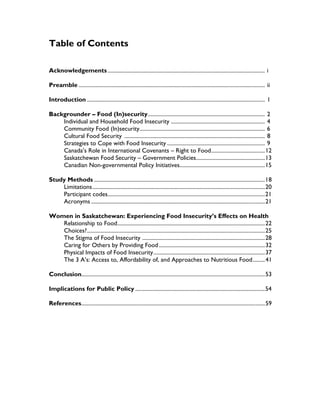 Table of Contents
Acknowledgements.................................................................................................................. i
Preamble ....................................................................................................................................... ii
Introduction ................................................................................................................................. 1
Backgrounder – Food (In)security..................................................................................... 2
Individual and Household Food Insecurity .................................................................... 4
Community Food (In)security........................................................................................... 6
Cultural Food Security ...................................................................................................... 8
Strategies to Cope with Food Insecurity ....................................................................... 9
Canada’s Role in International Covenants – Right to Food.......................................12
Saskatchewan Food Security – Government Policies..................................................13
Canadian Non-governmental Policy Initiatives..............................................................15
Study Methods ............................................................................................................................18
Limitations.............................................................................................................................20
Participant codes..................................................................................................................21
Acronyms ..............................................................................................................................21
Women in Saskatchewan: Experiencing Food Insecurity’s Effects on Health
Relationship to Food...........................................................................................................22
Choices?.................................................................................................................................25
The Stigma of Food Insecurity .........................................................................................28
Caring for Others by Providing Food.............................................................................32
Physical Impacts of Food Insecurity.................................................................................37
The 3 A’s: Access to, Affordability of, and Approaches to Nutritious Food.........41
Conclusion.....................................................................................................................................53
Implications for Public Policy ..............................................................................................54
References.....................................................................................................................................59
 