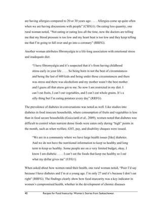40 Recipes for Food Insecurity: Women’s Stories from Saskatchewan
are having allergies compared to 20 or 30 years ago . . . . Allergies come up quite often
when we are having discussions with people” (CSFG1). On eating less quantity, one
rural woman noted, “Not eating or eating less all the time, now the doctors are telling
me that my blood pressure is too low and my heart beat is too low and they keep telling
me that I’m going to fall over and go into a coronary” (RRFG).
Another woman attributes fibromyalgia to a life-long association with emotional stress
and inadequate diet.
“I have fibromyalgia and it’s suspected that it’s from having childhood
stress early in your life . . . . So being born in not the best of circumstances
and being the last of 600 kids and being under those circumstances and there
was stress and there was alcoholism and my mother wasn’t the best mother
and I guess all that stress got to me. So now I am restricted in my diet. I
can’t eat fruits, I can’t eat vegetables, and I can’t eat whole grains. It’s a
silly thing but I’m eating potatoes every day” (RRFG).
The prevalence of diabetes in conversations was noted as well. Like studies into
diabetes in food insecure households, where consumption of fruits and vegetables is less
than in food secure households (Guicciardi et al., 2009), women noted that diabetes was
difficult to control when nutrient dense foods were eaten only during “high” points in
the month, such as when welfare, GST, pay, and disability cheques were issued.
“We are in a community where we have large health issues [like] diabetes.
And we do not have the nutritional information to keep us healthy and long
term to keep us healthy. Some people are on a very limited budget, okay, I
know I am diabetic . . . . I can’t eat the foods that keep me healthy so I eat
what my dollar gives me” (UFG1).
When asked about how women rated their health, one rural woman noted, “Poor I’d say
because I have diabetes and I’m at a young age. I’m only 27 and it’s because I don’t eat
right” (RRFG). The findings clearly show how food insecurity was a key indicator in
women’s compromised health, whether in the development of chronic diseases
 