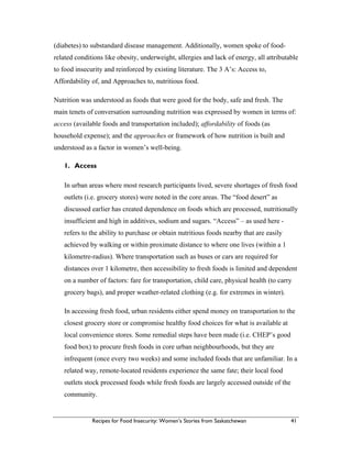 Recipes for Food Insecurity: Women’s Stories from Saskatchewan 41
(diabetes) to substandard disease management. Additionally, women spoke of food-
related conditions like obesity, underweight, allergies and lack of energy, all attributable
to food insecurity and reinforced by existing literature. The 3 A’s: Access to,
Affordability of, and Approaches to, nutritious food.
Nutrition was understood as foods that were good for the body, safe and fresh. The
main tenets of conversation surrounding nutrition was expressed by women in terms of:
access (available foods and transportation included); affordability of foods (as
household expense); and the approaches or framework of how nutrition is built and
understood as a factor in women’s well-being.
1. Access
In urban areas where most research participants lived, severe shortages of fresh food
outlets (i.e. grocery stores) were noted in the core areas. The “food desert” as
discussed earlier has created dependence on foods which are processed, nutritionally
insufficient and high in additives, sodium and sugars. “Access” – as used here -
refers to the ability to purchase or obtain nutritious foods nearby that are easily
achieved by walking or within proximate distance to where one lives (within a 1
kilometre-radius). Where transportation such as buses or cars are required for
distances over 1 kilometre, then accessibility to fresh foods is limited and dependent
on a number of factors: fare for transportation, child care, physical health (to carry
grocery bags), and proper weather-related clothing (e.g. for extremes in winter).
In accessing fresh food, urban residents either spend money on transportation to the
closest grocery store or compromise healthy food choices for what is available at
local convenience stores. Some remedial steps have been made (i.e. CHEP’s good
food box) to procure fresh foods in core urban neighbourhoods, but they are
infrequent (once every two weeks) and some included foods that are unfamiliar. In a
related way, remote-located residents experience the same fate; their local food
outlets stock processed foods while fresh foods are largely accessed outside of the
community.
 