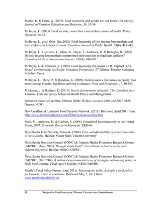 62 Recipes for Food Insecurity: Women’s Stories from Saskatchewan
Martin, K. & Ferris, A. (2007). Food insecurity and gender are risk factors for obesity.
Journal of Nutrition Education and Behavior, 39, 31-36.
McIntyre, L. (2003). Food security: more than a social determinant of health. Policy
Opinions, 46-51.
McIntyre, L., et al. (Nov-Dec 2002). Food insecurity of low income lone mothers and
their children in Atlantic Canada. Canadian Journal of Public Health. 93(6): 411-415.
McIntyre, L., Glanville, T., Raine, K., Dayle, J., Anderson, B. & Battaglia, N. (2003).
Do low-income lone mothers compromise their nutrition to feed their children?
Canadian Medical Association Journal, 168(6), 686-691.
McIntyre, L. & Rondeau, K. (2009). Food Insecurity in Canada. In D. Raphael (Ed.),
Social Determinants of Health: Canadian Perspective. 2nd
Edition. Toronto: Canadian
Scholars’ Press.
McIntyre, L., Thille, P. & Rondeau, K. (2009). Farmwomen’s discourses on family food
provisioning: Gender, healthism and risk avoidance. Food and Foodways, 17, 80-103.
Mikkonen, J. & Raphael, D. (2010). Social determinants of health: The Canadian facts.
Toronto: York University School of Health Policy and Management.
National Council of Welfare. (Winter 2008). Welfare incomes 2006 and 2007, #128.
Ottawa: NCW.
Newfoundland & Labrador Food Security Network. (2011). Retrieved April 2011 from:
http://www.foodsecuritynews.com/What-is-food-security.htm
Nord, M., Andrews, M. & Carlson, S. (2008). Household food insecurity in the United
States, 2007. Economic Research Report no. ERR-66.
Nova Scotia Food Security Network. (2008). Cost and affordability of a nutritious diet
in Nova Scotia. Halifax: Mount Saint Vincent University.
Nova Scotia Nutrition Council (NSNC) & Atlantic Health Promotion Research Centre
(AHPRC). (June 2005). Thought about Food? A workbook on food security and
influencing policy. Halifax: NSNC/AHPRC.
Nova Scotia Nutrition Council (NSNC) & Atlantic Health Promotion Research Centre
(AHPRC). (Oct 2004). A national environmental scan of strategies influencing policy to
build food security: Final report. Halifax: NSNC/AHPRC.
People’s Food Policy Project. (Apr 2011). Resetting the table: A people’s food policy
for Canada. Creative commons. Retrieved May 3, 2011 from:
www.peoplesfoodpolicy.ca
 