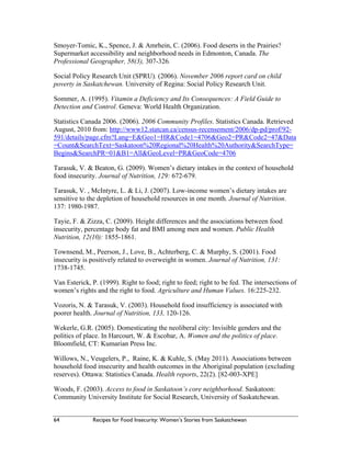 64 Recipes for Food Insecurity: Women’s Stories from Saskatchewan
Smoyer-Tomic, K., Spence, J. & Amrhein, C. (2006). Food deserts in the Prairies?
Supermarket accessibility and neighborhood needs in Edmonton, Canada. The
Professional Geographer, 58(3), 307-326.
Social Policy Research Unit (SPRU). (2006). November 2006 report card on child
poverty in Saskatchewan. University of Regina: Social Policy Research Unit.
Sommer, A. (1995). Vitamin a Deficiency and Its Consequences: A Field Guide to
Detection and Control. Geneva: World Health Organization.
Statistics Canada 2006. (2006). 2006 Community Profiles. Statistics Canada. Retrieved
August, 2010 from: http://www12.statcan.ca/census-recensement/2006/dp-pd/prof/92-
591/details/page.cfm?Lang=E&Geo1=HR&Code1=4706&Geo2=PR&Code2=47&Data
=Count&SearchText=Saskatoon%20Regional%20Health%20Authority&SearchType=
Begins&SearchPR=01&B1=All&GeoLevel=PR&GeoCode=4706
Tarasuk, V. & Beaton, G. (2009). Women’s dietary intakes in the context of household
food insecurity. Journal of Nutrition, 129: 672-679.
Tarasuk, V. , McIntyre, L. & Li, J. (2007). Low-income women’s dietary intakes are
sensitive to the depletion of household resources in one month. Journal of Nutrition.
137: 1980-1987.
Tayie, F. & Zizza, C. (2009). Height differences and the associations between food
insecurity, percentage body fat and BMI among men and women. Public Health
Nutrition, 12(10): 1855-1861.
Townsend, M., Peerson, J., Love, B., Achterberg, C. & Murphy, S. (2001). Food
insecurity is positively related to overweight in women. Journal of Nutrition, 131:
1738-1745.
Van Esterick, P. (1999). Right to food; right to feed; right to be fed. The intersections of
women’s rights and the right to food. Agriculture and Human Values. 16:225-232.
Vozoris, N. & Tarasuk, V. (2003). Household food insufficiency is associated with
poorer health. Journal of Nutrition, 133, 120-126.
Wekerle, G.R. (2005). Domesticating the neoliberal city: Invisible genders and the
politics of place. In Harcourt, W. & Escobar, A. Women and the politics of place.
Bloomfield, CT: Kumarian Press Inc.
Willows, N., Veugelers, P., Raine, K. & Kuhle, S. (May 2011). Associations between
household food insecurity and health outcomes in the Aboriginal population (excluding
reserves). Ottawa: Statistics Canada. Health reports, 22(2). [82-003-XPE]
Woods, F. (2003). Access to food in Saskatoon’s core neighborhood. Saskatoon:
Community University Institute for Social Research, University of Saskatchewan.
 