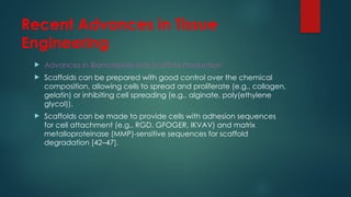 Recent Advances in Tissue
Engineering
 Advances in Biomaterials and Scaffold Production
 Scaffolds can be prepared with good control over the chemical
composition, allowing cells to spread and proliferate (e.g., collagen,
gelatin) or inhibiting cell spreading (e.g., alginate, poly(ethylene
glycol)).
 Scaffolds can be made to provide cells with adhesion sequences
for cell attachment (e.g., RGD, GFOGER, IKVAV) and matrix
metalloproteinase (MMP)-sensitive sequences for scaffold
degradation [42–47].
 