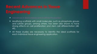 Recent Advances in Tissue
Engineering
 Advances in Biomaterials and Scaffold Production
 Modifying scaffolds with small molecules, such as phosphate groups
and sulfate groups, among others, has been also shown to have
strong effects on cell proliferation and stem cell differentiation [48,
49].
 All these studies are necessary to identify the ideal scaffolds for
each individual tissue engineering application.
 