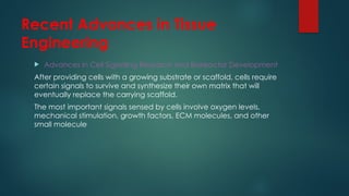 Recent Advances in Tissue
Engineering
 Advances in Cell Signaling Research and Bioreactor Development
After providing cells with a growing substrate or scaffold, cells require
certain signals to survive and synthesize their own matrix that will
eventually replace the carrying scaffold.
The most important signals sensed by cells involve oxygen levels,
mechanical stimulation, growth factors, ECM molecules, and other
small molecule
 