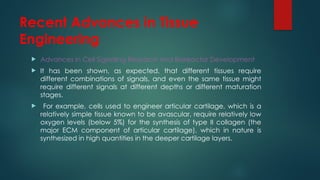 Recent Advances in Tissue
Engineering
 Advances in Cell Signaling Research and Bioreactor Development
 It has been shown, as expected, that different tissues require
different combinations of signals, and even the same tissue might
require different signals at different depths or different maturation
stages.
 For example, cells used to engineer articular cartilage, which is a
relatively simple tissue known to be avascular, require relatively low
oxygen levels (below 5%) for the synthesis of type II collagen (the
major ECM component of articular cartilage), which in nature is
synthesized in high quantities in the deeper cartilage layers.
 