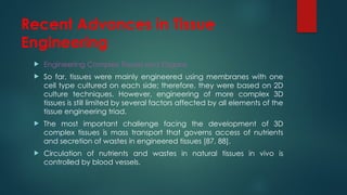 Recent Advances in Tissue
Engineering
 Engineering Complex Tissues and Organs
 So far, tissues were mainly engineered using membranes with one
cell type cultured on each side; therefore, they were based on 2D
culture techniques. However, engineering of more complex 3D
tissues is still limited by several factors affected by all elements of the
tissue engineering triad.
 The most important challenge facing the development of 3D
complex tissues is mass transport that governs access of nutrients
and secretion of wastes in engineered tissues [87, 88].
 Circulation of nutrients and wastes in natural tissues in vivo is
controlled by blood vessels.
 