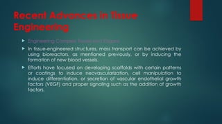 Recent Advances in Tissue
Engineering
 Engineering Complex Tissues and Organs
 In tissue-engineered structures, mass transport can be achieved by
using bioreactors, as mentioned previously, or by inducing the
formation of new blood vessels.
 Efforts have focused on developing scaffolds with certain patterns
or coatings to induce neovascularization, cell manipulation to
induce differentiation, or secretion of vascular endothelial growth
factors (VEGF) and proper signaling such as the addition of growth
factors.
 