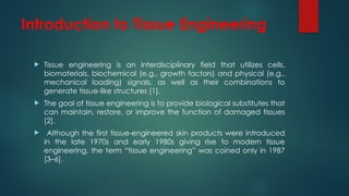 Introduction to Tissue Engineering
 Tissue engineering is an interdisciplinary field that utilizes cells,
biomaterials, biochemical (e.g., growth factors) and physical (e.g.,
mechanical loading) signals, as well as their combinations to
generate tissue-like structures [1].
 The goal of tissue engineering is to provide biological substitutes that
can maintain, restore, or improve the function of damaged tissues
[2].
 Although the first tissue-engineered skin products were introduced
in the late 1970s and early 1980s giving rise to modern tissue
engineering, the term “tissue engineering” was coined only in 1987
[3–6].
 