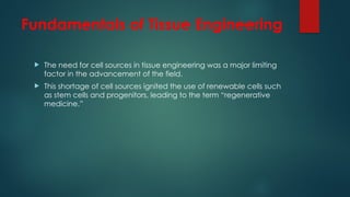 Fundamentals of Tissue Engineering
 The need for cell sources in tissue engineering was a major limiting
factor in the advancement of the field.
 This shortage of cell sources ignited the use of renewable cells such
as stem cells and progenitors, leading to the term “regenerative
medicine.”
 