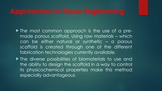 Approaches in Tissue Engineering
 The most common approach is the use of a pre-
made porous scaffold. Using raw materials – which
can be either natural or synthetic – a porous
scaffold is created through one of the different
fabrication technologies currently available.
 The diverse possibilities of biomaterials to use and
the ability to design the scaffold in a way to control
its physicochemical properties make this method
especially advantageous.
 