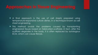 Approaches in Tissue Engineering
 A final approach is the use of cell sheets prepared using
temperature-responsive culture dishes, in a technique known as cell
sheet engineering.
 This method avoids the problems caused by transplanting
engineered tissues based on fabricated scaffolds; in fact, after the
scaffold degrades in the body, it is often replaced by autologous
ECM, which can cause fibrosis.
 