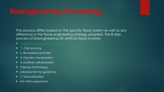 Bioengineering Processing
The process differs based on the specific tissue system as well as any
difference in the tissue engineering strategy adopted. The 8 step
process of bioengineering 3D artificial tissue involves
 8 Step process for tissue fabrication
 1. Cell sourcing
 2. Biomaterial synthesis
 3. Genetic manipulation
 4. Scaffold cellularization
 5.Sensor Technology
 6.Bioreactors for guidance
 7. Vascularization
 8 In Vitro assessment
 