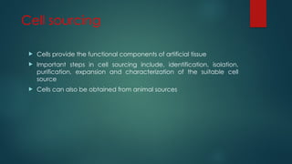 Cell sourcing
 Cells provide the functional components of artificial tissue
 Important steps in cell sourcing include, identification, isolation,
purification, expansion and characterization of the suitable cell
source
 Cells can also be obtained from animal sources
 