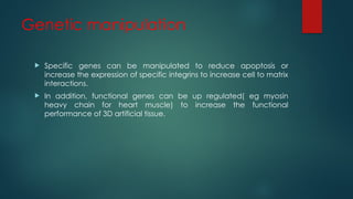 Genetic manipulation
 Specific genes can be manipulated to reduce apoptosis or
increase the expression of specific integrins to increase cell to matrix
interactions.
 In addition, functional genes can be up regulated( eg myosin
heavy chain for heart muscle) to increase the functional
performance of 3D artificial tissue.
 