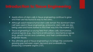 Introduction to Tissue Engineering
 Applications of stem cells in tissue engineering continue to grow
and their use has found its way to the clinic.
 Although adult mesenchymal stem cells remain the dominant stem
cell type used in tissue engineering, embryonic stem cells are also
being used and have started to find their way into the market [27].
 Tissue engineering is a young field that utilizes cells, biomaterials,
physical signals (e.g., mechanical stimulation), biochemical signals
(e.g., growth factors and cytokines), and their combinations, to
engineer tissues.
 The ultimate goal of tissue engineering is to bridge the constantly
growing gap between organ demand and availability by
producing complete organs [157].
 