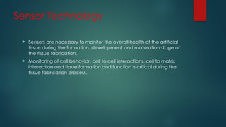Sensor Technology
 Sensors are necessary to monitor the overall health of the artificial
tissue during the formation, development and maturation stage of
the tissue fabrication.
 Monitoring of cell behavior, cell to cell interactions, cell to matrix
interaction and tissue formation and function is critical during the
tissue fabrication process.
 
