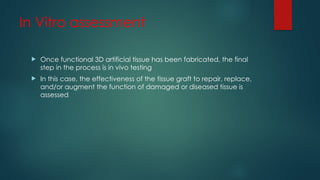 In Vitro assessment
 Once functional 3D artificial tissue has been fabricated, the final
step in the process is in vivo testing
 In this case, the effectiveness of the tissue graft to repair, replace,
and/or augment the function of damaged or diseased tissue is
assessed
 