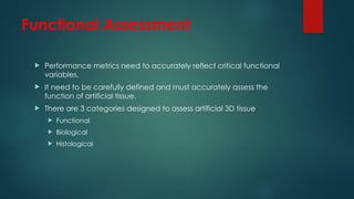 Functional Assessment
 Performance metrics need to accurately reflect critical functional
variables.
 It need to be carefully defined and must accurately assess the
function of artificial tissue.
 There are 3 categories designed to assess artificial 3D tissue
 Functional
 Biological
 Histological
 