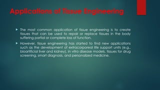 Applications of Tissue Engineering
 The most common application of tissue engineering is to create
tissues that can be used to repair or replace tissues in the body
suffering partial or complete loss of function.
 However, tissue engineering has started to find new applications
such as the development of extracorporeal life support units (e.g.,
bioartificial liver and kidney), in vitro disease models, tissues for drug
screening, smart diagnosis, and personalized medicine.
 