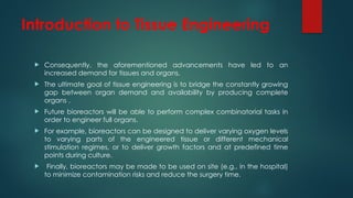 Introduction to Tissue Engineering
 Consequently, the aforementioned advancements have led to an
increased demand for tissues and organs.
 The ultimate goal of tissue engineering is to bridge the constantly growing
gap between organ demand and availability by producing complete
organs .
 Future bioreactors will be able to perform complex combinatorial tasks in
order to engineer full organs.
 For example, bioreactors can be designed to deliver varying oxygen levels
to varying parts of the engineered tissue or different mechanical
stimulation regimes, or to deliver growth factors and at predefined time
points during culture.
 Finally, bioreactors may be made to be used on site (e.g., in the hospital)
to minimize contamination risks and reduce the surgery time.
 