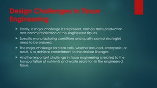 Design Challenges in Tissue
Engineering
 Finally, a major challenge is still present, namely mass production
and commercialization of the engineered tissues.
 Specific manufacturing conditions and quality control strategies
need to be ensured.
 The major challenge for stem cells, whether induced, embryonic, or
adult, is to achieve commitment to the desired lineages.
 Another important challenge in tissue engineering is related to the
transportation of nutrients and waste secretion in the engineered
tissue.
 