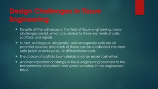 Design Challenges in Tissue
Engineering
 Despite all the advances in the field of tissue engineering, many
challenges persist, which are related to three elements of cells,
scaffold, and signals.
 In fact, autologous, allogeneic, and xenogeneic cells are all
potential sources, and each of these can be subdivided into stem
cells (adult or embryonic) or differentiated cells.
 The choice of scaffold biomaterials is not an easier task either.
 Another important challenge in tissue engineering is related to the
transportation of nutrients and waste secretion in the engineered
tissue.
 