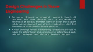 Design Challenges in Tissue
Engineering
 The use of allogeneic or xenogeneic sources is, though, still
associated with major obstacles, such as immune-rejection,
transmission of diseases, mismatch between donor and recipient
cellular microenvironment, and ethical considerations, which limit
their widespread adoption in clinical applications.
 A major challenge remains in establishing standardized protocols to
induce the differentiation and commitment of differentiated adult,
induced, or embryonic stem cells toward the desired lineages.
 