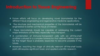 Introduction to Tissue Engineering
 Future efforts will focus on developing novel biomaterials for the
different tissue engineering and regenerative medicine applications.
 The structure and mechanical properties of the biomaterials will be
engineered to better suit the tissue of interest.
 These biomaterials should be capable of addressing the current
major limitations of the field, especially mass transport.
 A combination of immune-transparent cells with an off-the-shelf
scaffold cultured in a complex bioreactor that delivers tailored signals
for the target tissue is probably expected to become possible in the
future.
 However, reaching the stage of clinically relevant off-the-shelf body
parts still requires significant basic and applied scientific research.
 