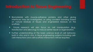 Introduction to Tissue Engineering
 Biomaterials with muscle-adhesive proteins and other gluing
interfaces may be investigated, or using covalent bonding based
on natural residues of tissues and engineered residues on the
scaffold.
 Future research will also focus on cell manipulation (e.g.,
transfection and silencing) to induce better repair or regeneration.
 Further understanding at the basic science level of cell behavior,
both in vitro and in vivo, in tissue engineering systems including cell–
cell interactions and cell–scaffold interactions will be required.
 