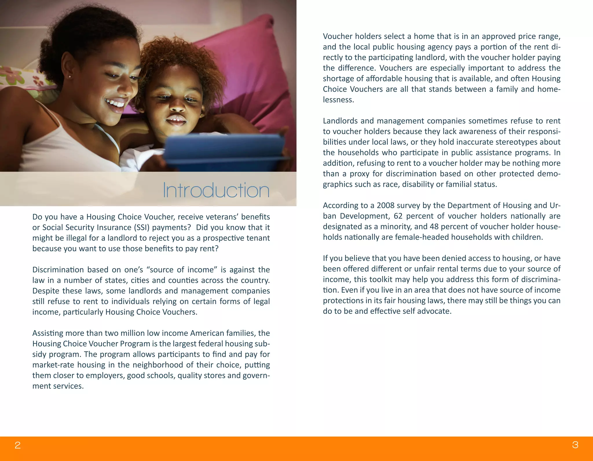 2 32
Do you have a Housing Choice Voucher, receive veterans’ benefits
or Social Security Insurance (SSI) payments? Did you know that it
might be illegal for a landlord to reject you as a prospective tenant
because you want to use those benefits to pay rent?
Discrimination based on one’s “source of income” is against the
law in a number of states, cities and counties across the country.
Despite these laws, some landlords and management companies
still refuse to rent to individuals relying on certain forms of legal
income, particularly Housing Choice Vouchers.
Assisting more than two million low income American families, the
Housing Choice Voucher Program is the largest federal housing sub-
sidy program. The program allows participants to find and pay for
market-rate housing in the neighborhood of their choice, putting
them closer to employers, good schools, quality stores and govern-
ment services.
Voucher holders select a home that is in an approved price range,
and the local public housing agency pays a portion of the rent di-
rectly to the participating landlord, with the voucher holder paying
the difference. Vouchers are especially important to address the
shortage of affordable housing that is available, and often Housing
Choice Vouchers are all that stands between a family and home-
lessness.
Landlords and management companies sometimes refuse to rent
to voucher holders because they lack awareness of their responsi-
bilities under local laws, or they hold inaccurate stereotypes about
the households who participate in public assistance programs. In
addition, refusing to rent to a voucher holder may be nothing more
than a proxy for discrimination based on other protected demo-
graphics such as race, disability or familial status.
According to a 2008 survey by the Department of Housing and Ur-
ban Development, 62 percent of voucher holders nationally are
designated as a minority, and 48 percent of voucher holder house-
holds nationally are female-headed households with children.
If you believe that you have been denied access to housing, or have
been offered different or unfair rental terms due to your source of
income, this toolkit may help you address this form of discrimina-
tion. Even if you live in an area that does not have source of income
protections in its fair housing laws, there may still be things you can
do to be and effective self advocate.
Introduction
 