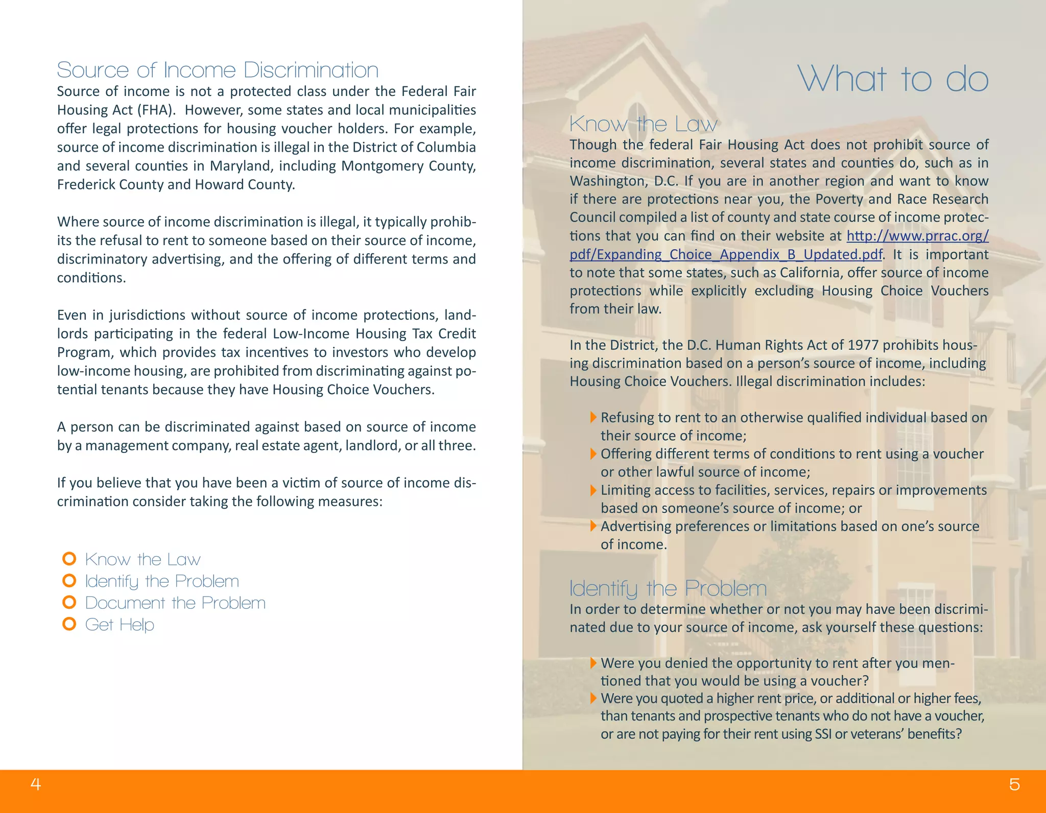 4 5
Source of Income Discrimination
Source of income is not a protected class under the Federal Fair
Housing Act (FHA). However, some states and local municipalities
offer legal protections for housing voucher holders. For example,
source of income discrimination is illegal in the District of Columbia
and several counties in Maryland, including Montgomery County,
Frederick County and Howard County.
Where source of income discrimination is illegal, it typically prohib-
its the refusal to rent to someone based on their source of income,
discriminatory advertising, and the offering of different terms and
conditions.
Even in jurisdictions without source of income protections, land-
lords participating in the federal Low-Income Housing Tax Credit
Program, which provides tax incentives to investors who develop
low-income housing, are prohibited from discriminating against po-
tential tenants because they have Housing Choice Vouchers.
A person can be discriminated against based on source of income
by a management company, real estate agent, landlord, or all three.
If you believe that you have been a victim of source of income dis-
crimination consider taking the following measures:
Know the Law
Identify the Problem
Document the Problem
Get Help
What to do
Know the Law
Though the federal Fair Housing Act does not prohibit source of
income discrimination, several states and counties do, such as in
Washington, D.C. If you are in another region and want to know
if there are protections near you, the Poverty and Race Research
Council compiled a list of county and state course of income protec-
tions that you can find on their website at http://www.prrac.org/
pdf/Expanding_Choice_Appendix_B_Updated.pdf. It is important
to note that some states, such as California, offer source of income
protections while explicitly excluding Housing Choice Vouchers
from their law.
In the District, the D.C. Human Rights Act of 1977 prohibits hous-
ing discrimination based on a person’s source of income, including
Housing Choice Vouchers. Illegal discrimination includes:
Refusing to rent to an otherwise qualified individual based on
their source of income;
Offering different terms of conditions to rent using a voucher
or other lawful source of income;
Limiting access to facilities, services, repairs or improvements
based on someone’s source of income; or
Advertising preferences or limitations based on one’s source
of income.
Identify the Problem
In order to determine whether or not you may have been discrimi-
nated due to your source of income, ask yourself these questions:
Were you denied the opportunity to rent after you men-
tioned that you would be using a voucher?
Were you quoted a higher rent price, or additional or higher fees,
than tenants and prospective tenants who do not have a voucher,
or are not paying for their rent using SSI or veterans’ benefits?
 