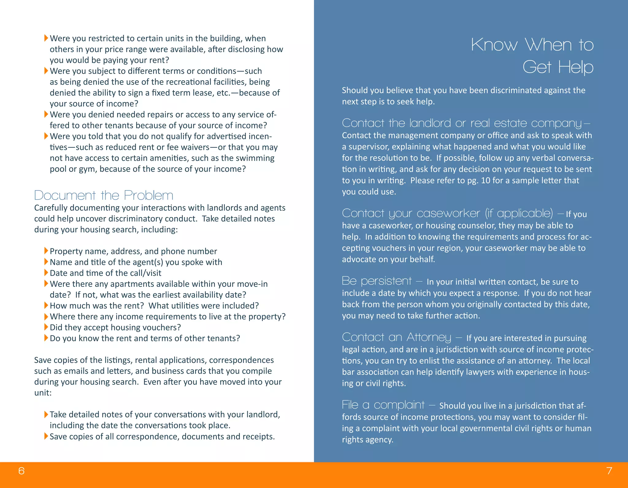 6 7
Know When to
Get Help
Were you restricted to certain units in the building, when
others in your price range were available, after disclosing how
you would be paying your rent?
Were you subject to different terms or conditions—such
as being denied the use of the recreational facilities, being
denied the ability to sign a fixed term lease, etc.—because of
your source of income?
Were you denied needed repairs or access to any service of-
fered to other tenants because of your source of income?
Were you told that you do not qualify for advertised incen-
tives—such as reduced rent or fee waivers—or that you may
not have access to certain amenities, such as the swimming
pool or gym, because of the source of your income?
Document the Problem
Carefully documenting your interactions with landlords and agents
could help uncover discriminatory conduct. Take detailed notes
during your housing search, including:
Property name, address, and phone number
Name and title of the agent(s) you spoke with
Date and time of the call/visit
Were there any apartments available within your move-in
date? If not, what was the earliest availability date?
How much was the rent? What utilities were included?
Where there any income requirements to live at the property?
Did they accept housing vouchers?
Do you know the rent and terms of other tenants?
Save copies of the listings, rental applications, correspondences
such as emails and letters, and business cards that you compile
during your housing search. Even after you have moved into your
unit:
Take detailed notes of your conversations with your landlord,
including the date the conversations took place.
Save copies of all correspondence, documents and receipts.
Should you believe that you have been discriminated against the
next step is to seek help.
Contact the landlord or real estate company –
Contact the management company or office and ask to speak with
a supervisor, explaining what happened and what you would like
for the resolution to be. If possible, follow up any verbal conversa-
tion in writing, and ask for any decision on your request to be sent
to you in writing. Please refer to pg. 10 for a sample letter that
you could use.
Contact your caseworker (if applicable) – If you
have a caseworker, or housing counselor, they may be able to
help. In addition to knowing the requirements and process for ac-
cepting vouchers in your region, your caseworker may be able to
advocate on your behalf.
Be persistent – In your initial written contact, be sure to
include a date by which you expect a response. If you do not hear
back from the person whom you originally contacted by this date,
you may need to take further action.
Contact an Attorney – If you are interested in pursuing
legal action, and are in a jurisdiction with source of income protec-
tions, you can try to enlist the assistance of an attorney. The local
bar association can help identify lawyers with experience in hous-
ing or civil rights.
File a complaint – Should you live in a jurisdiction that af-
fords source of income protections, you may want to consider fil-
ing a complaint with your local governmental civil rights or human
rights agency.
 