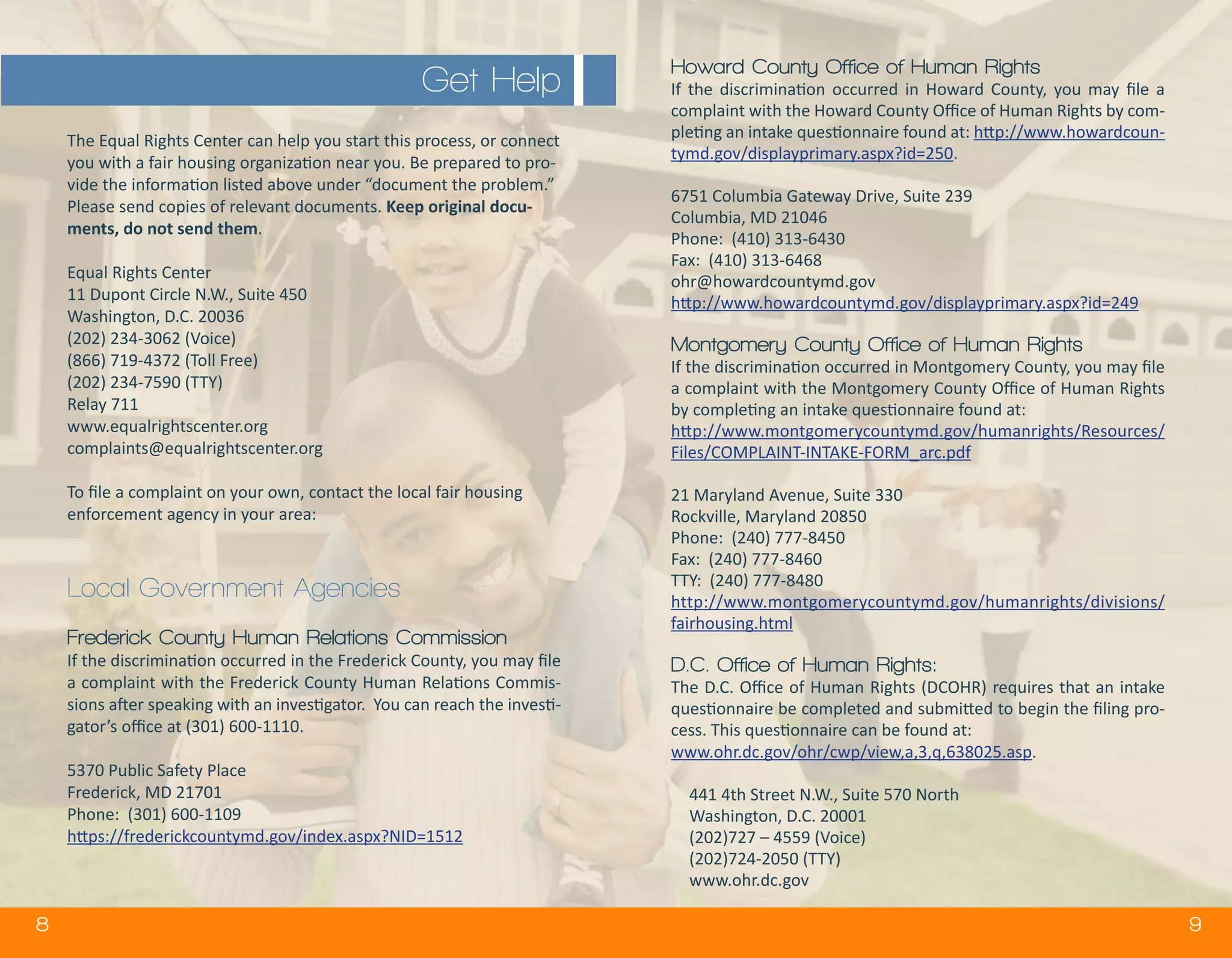 8 9
The Equal Rights Center can help you start this process, or connect
you with a fair housing organization near you. Be prepared to pro-
vide the information listed above under “document the problem.”
Please send copies of relevant documents. Keep original docu-
ments, do not send them.
Equal Rights Center
11 Dupont Circle N.W., Suite 450
Washington, D.C. 20036
(202) 234-3062 (Voice)
(866) 719-4372 (Toll Free)
(202) 234-7590 (TTY)
Relay 711
www.equalrightscenter.org
complaints@equalrightscenter.org
To file a complaint on your own, contact the local fair housing
enforcement agency in your area:
Local Government Agencies
Frederick County Human Relations Commission
If the discrimination occurred in the Frederick County, you may file
a complaint with the Frederick County Human Relations Commis-
sions after speaking with an investigator. You can reach the investi-
gator’s office at (301) 600-1110.
5370 Public Safety Place
Frederick, MD 21701
Phone: (301) 600-1109
https://frederickcountymd.gov/index.aspx?NID=1512
Howard County Office of Human Rights
If the discrimination occurred in Howard County, you may file a
complaint with the Howard County Office of Human Rights by com-
pleting an intake questionnaire found at: http://www.howardcoun-
tymd.gov/displayprimary.aspx?id=250.
6751 Columbia Gateway Drive, Suite 239
Columbia, MD 21046
Phone: (410) 313-6430
Fax: (410) 313-6468
ohr@howardcountymd.gov
http://www.howardcountymd.gov/displayprimary.aspx?id=249
Montgomery County Office of Human Rights
If the discrimination occurred in Montgomery County, you may file
a complaint with the Montgomery County Office of Human Rights
by completing an intake questionnaire found at:
http://www.montgomerycountymd.gov/humanrights/Resources/
Files/COMPLAINT-INTAKE-FORM_arc.pdf
21 Maryland Avenue, Suite 330
Rockville, Maryland 20850
Phone: (240) 777-8450
Fax: (240) 777-8460
TTY: (240) 777-8480
http://www.montgomerycountymd.gov/humanrights/divisions/
fairhousing.html
D.C. Office of Human Rights:
The D.C. Office of Human Rights (DCOHR) requires that an intake
questionnaire be completed and submitted to begin the filing pro-
cess. This questionnaire can be found at:
www.ohr.dc.gov/ohr/cwp/view,a,3,q,638025.asp.
441 4th Street N.W., Suite 570 North
Washington, D.C. 20001
(202)727 – 4559 (Voice)
(202)724-2050 (TTY)
www.ohr.dc.gov
Get Help
 