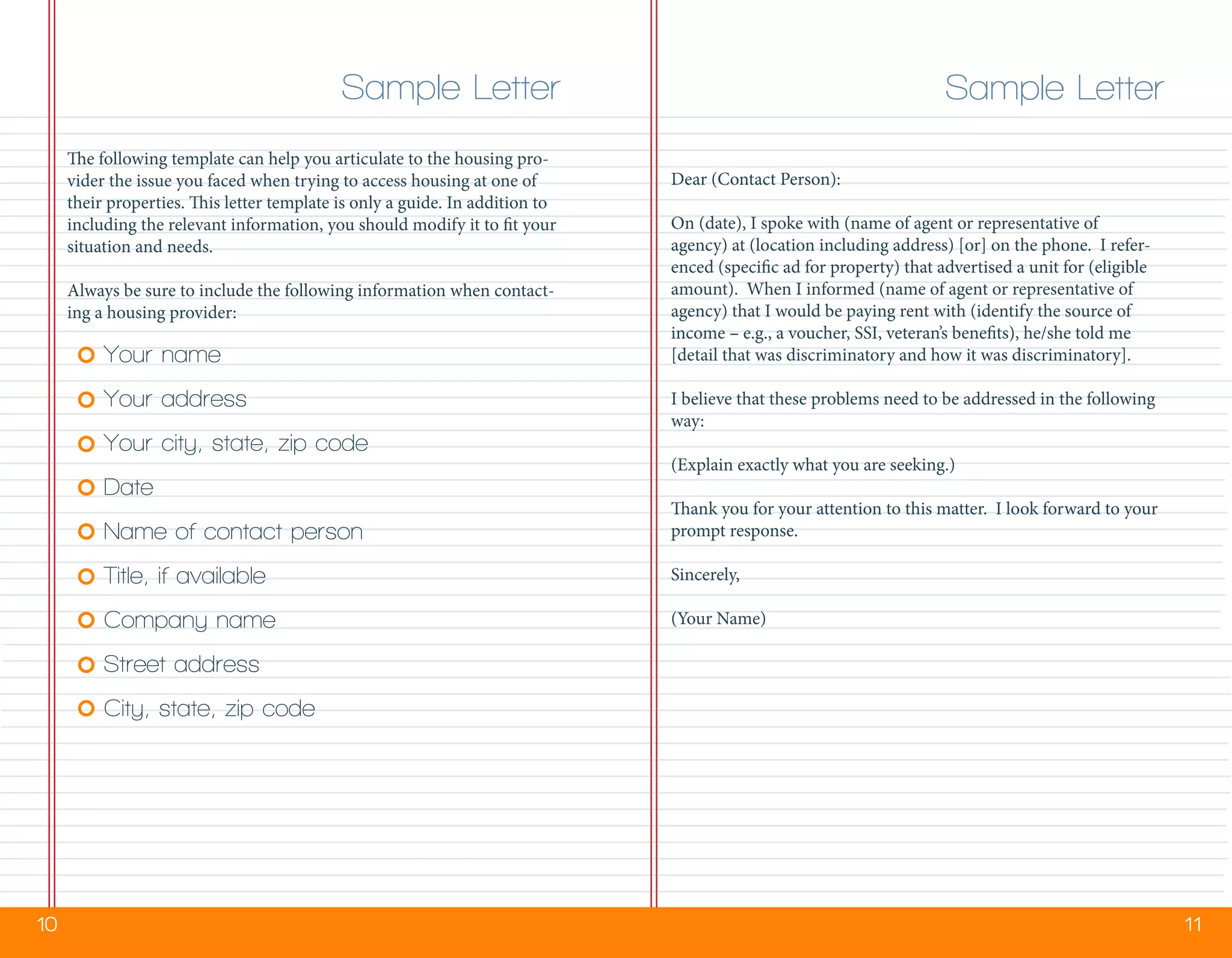 10 11
The following template can help you articulate to the housing pro-
vider the issue you faced when trying to access housing at one of
their properties. This letter template is only a guide. In addition to
including the relevant information, you should modify it to fit your
situation and needs.
Always be sure to include the following information when contact-
ing a housing provider:
Your name
Your address
Your city, state, zip code
Date
Name of contact person
Title, if available
Company name
Street address
City, state, zip code
Sample Letter Sample Letter
Dear (Contact Person):
On (date), I spoke with (name of agent or representative of
agency) at (location including address) [or] on the phone. I refer-
enced (specific ad for property) that advertised a unit for (eligible
amount). When I informed (name of agent or representative of
agency) that I would be paying rent with (identify the source of
income – e.g., a voucher, SSI, veteran’s benefits), he/she told me
[detail that was discriminatory and how it was discriminatory].
I believe that these problems need to be addressed in the following
way:
(Explain exactly what you are seeking.)
Thank you for your attention to this matter. I look forward to your
prompt response.
Sincerely,
(Your Name)
 
