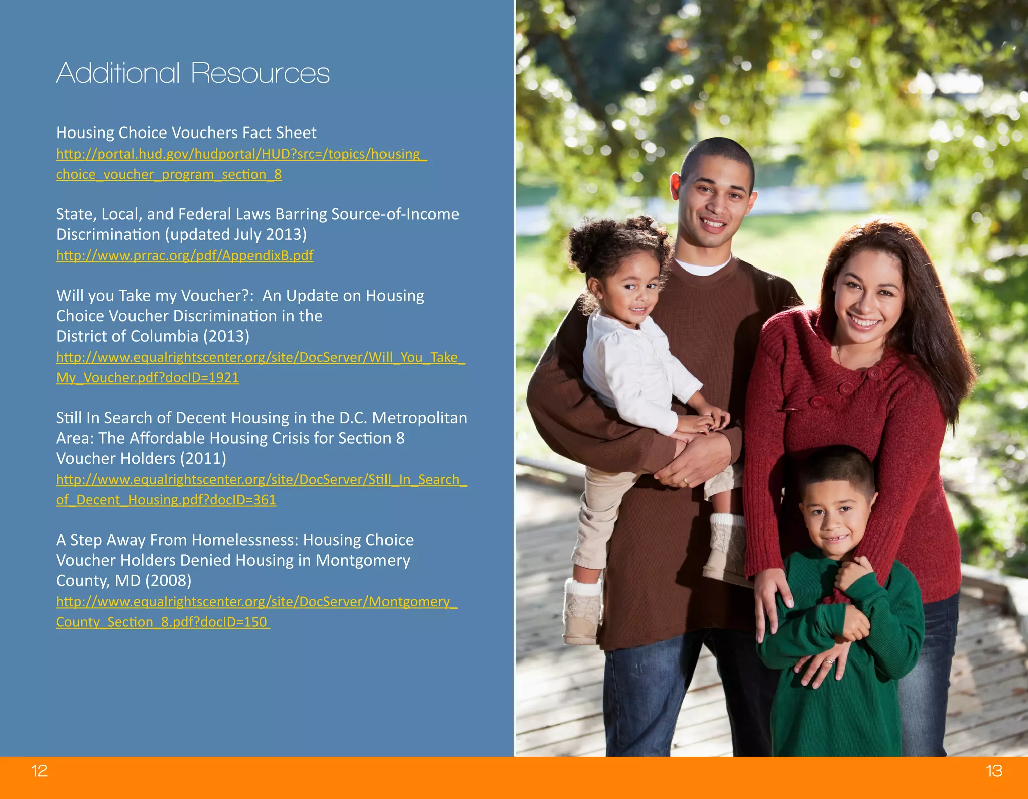 12 13
Housing Choice Vouchers Fact Sheet
http://portal.hud.gov/hudportal/HUD?src=/topics/housing_
choice_voucher_program_section_8
State, Local, and Federal Laws Barring Source-of-Income
Discrimination (updated July 2013)
http://www.prrac.org/pdf/AppendixB.pdf
Will you Take my Voucher?: An Update on Housing
Choice Voucher Discrimination in the
District of Columbia (2013)
http://www.equalrightscenter.org/site/DocServer/Will_You_Take_
My_Voucher.pdf?docID=1921
Still In Search of Decent Housing in the D.C. Metropolitan
Area: The Affordable Housing Crisis for Section 8
Voucher Holders (2011)
http://www.equalrightscenter.org/site/DocServer/Still_In_Search_
of_Decent_Housing.pdf?docID=361
A Step Away From Homelessness: Housing Choice
Voucher Holders Denied Housing in Montgomery
County, MD (2008)
http://www.equalrightscenter.org/site/DocServer/Montgomery_
County_Section_8.pdf?docID=150
Additional Resources
 