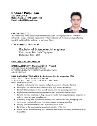 Rodmar Pulpulaan
Abu Dhabi, U.A.E
Mobile Number: +971-556014764
Email: rodpt324@gmail.com
CAREER OBJECTIVE
To continuously strive for achievement in life and accept challenging work and contribute
forward the success of esteem organization by hard work and full dedication, hence enhancing
my skills and knowledge and ready to learn new things.
EDUCATIONAL ATTAINMENT
Bachelor of Science in civil engineer
University of Saint Louis Tuguegarao
Philippines 2000 - 2006
PROFESSIONAL EXPERIENCES
OFFICE ASSISTANT - November 2014 – Present
ADX-ABU DHABI SECURITIES EXCHANGE
DEPARTMENT- FINANCE AND MANAGEMENT AFFAIRS
ABU DHABI U.A.E
SALES ASSOCIATES/CASHIER - September 2013 – November 2014
PAIRS LIFESTYLE/CITY SPORTS/G-STAR RAW
ALWAHDA MALL, ABU DHABI U.A.E, SPORTLAND GROUP
Duties and Responsibilities:
• Excellent customer service, welcome and greet customers who enter the store
• Identifying customer needs and demonstrating high product knowledge
• Promote latest products in store and advice customer for upcoming promotions
• Replenish merchandise ensuring appropriate stock level maintain at all times
• Perform physical inventory of shop product in regular basis as per company guidelines in
order to ensure accurate stock keeping
• Cashiering using POS, Process and Handling cash, credit cards sales, shop petty cash
• Answer and conducts telephone conversation as per company procedure
• Sending daily sales report and stock availability to the office
• Participate in the ongoing daily operational activities of the store
• Watch for and prevent security risks and thefts and escalate occurring incidents in order
to avert loss
 
