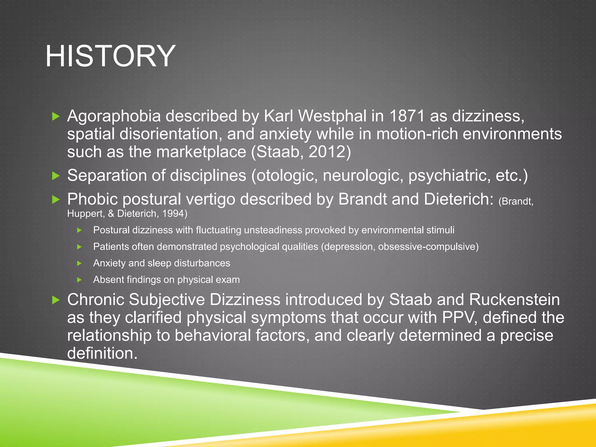 HISTORY
 Agoraphobia described by Karl Westphal in 1871 as dizziness,
spatial disorientation, and anxiety while in motion-rich environments
such as the marketplace (Staab, 2012)
 Separation of disciplines (otologic, neurologic, psychiatric, etc.)
 Phobic postural vertigo described by Brandt and Dieterich: (Brandt,
Huppert, & Dieterich, 1994)
 Postural dizziness with fluctuating unsteadiness provoked by environmental stimuli
 Patients often demonstrated psychological qualities (depression, obsessive-compulsive)
 Anxiety and sleep disturbances
 Absent findings on physical exam
 Chronic Subjective Dizziness introduced by Staab and Ruckenstein
as they clarified physical symptoms that occur with PPV, defined the
relationship to behavioral factors, and clearly determined a precise
definition.
 
