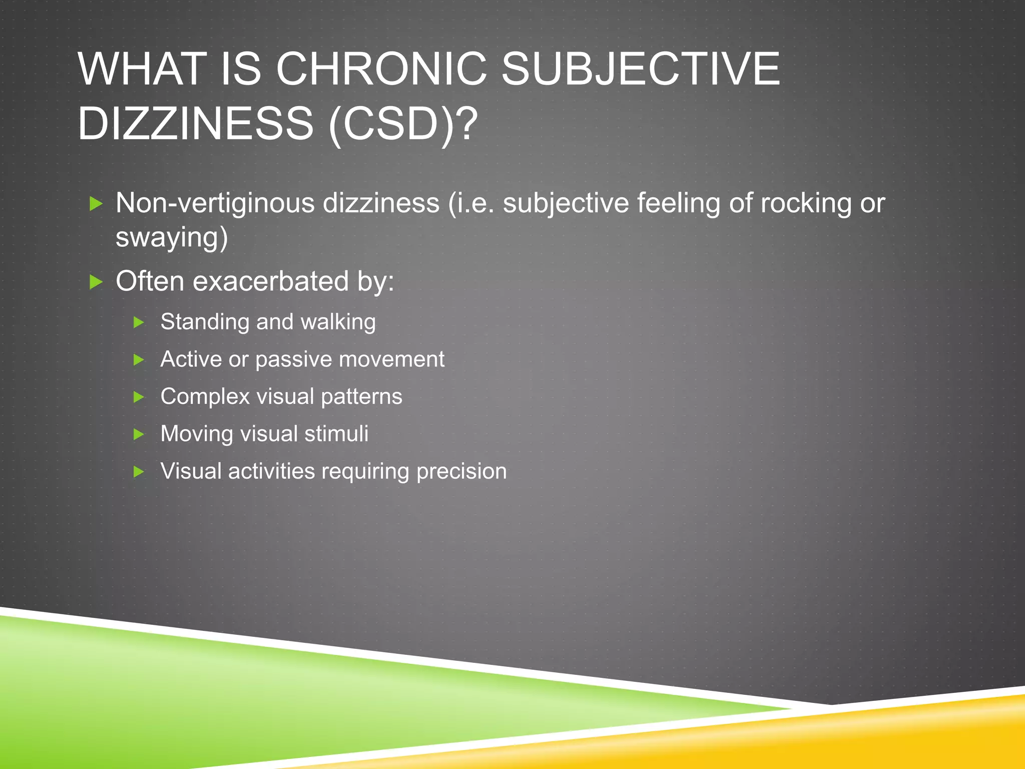 WHAT IS CHRONIC SUBJECTIVE
DIZZINESS (CSD)?
 Non-vertiginous dizziness (i.e. subjective feeling of rocking or
swaying)
 Often exacerbated by:
 Standing and walking
 Active or passive movement
 Complex visual patterns
 Moving visual stimuli
 Visual activities requiring precision
 