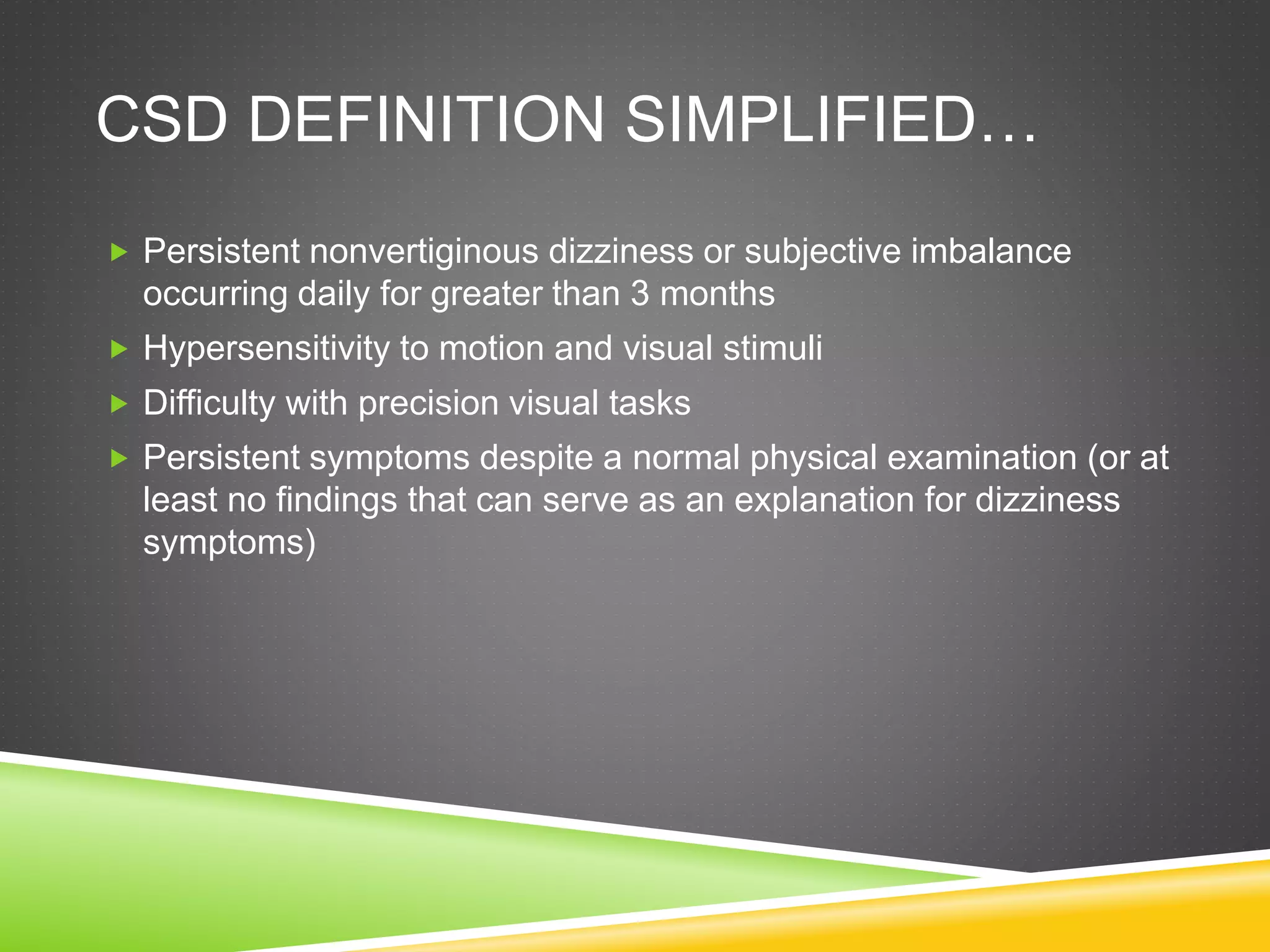 CSD DEFINITION SIMPLIFIED…
 Persistent nonvertiginous dizziness or subjective imbalance
occurring daily for greater than 3 months
 Hypersensitivity to motion and visual stimuli
 Difficulty with precision visual tasks
 Persistent symptoms despite a normal physical examination (or at
least no findings that can serve as an explanation for dizziness
symptoms)
 