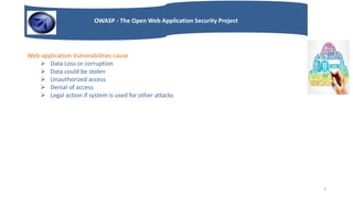 OWASP - The Open Web Application Security Project
Web-application Vulnerabilities cause
 Data Loss or corruption
 Data could be stolen
 Unauthorized access
 Denial of access
 Legal action if system is used for other attacks
5
 