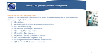 OWASP - The Open Web Application Security Project
OWASP Top Ten (last update in 2013)?
A variety of security experts from around the world shared their expertise to produce this list.
List based on higher to low risk:
 A1:Injection:
 A2:Broken Authentication and Session Management:
 A3:Cross Site Scripting:
 A4:Insecure Direct Object References:
 A5:Security Misconfiguration:
 A6:Sensitive Data Exposure:
 A7:Missing Function Level Access Control:
 A8:Cross Site Request Forgery (CSRF):
 A9:Using Components with Known Vulnerabilities:
 A10:Unvalidated Redirects and Forwards
6
 