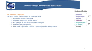 OWASP - The Open Web Application Security Project
A1: Injection: Protection
Hackers “inject” their code to run on server-side
 Must use trusted framework
 Use safe API instead of interpreter
 Escape special characters and validate input
 Use prepared statements
 Use “Web Application Firewall”- specially header manipulation
8
 