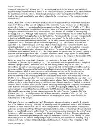 Copyright Kurt Callaway, 2014
commerce more generally” (Power, para. 7). According to Castell, the line between legal and illegal
becomes blurred when the market is treated as the sole source of ethics (Waterman, p.13), which seems to
be much the case with the DNMs. Their strongly anonymous nature means political and legal direction
tends to have much less effect, beyond what is reflected in the personal views of the respective market
administrators.
While Adam Smith’s theory of structural effects did not see a “necessary law of development all societies
must obey” (Noble, p. 36), his work still conveyed the notion that “social structures are not deliberately
contrived . . . but are . . . unintentional consequences of mundane human activity” (Noble, p. 37). This,
along with Smith’s famous “invisible hand” metaphor, seems to offer a systems perspective for explaining
change and is not dissimilar to a theory formulated by Talbot Parsons and described in some depth by
Noble (pp. 176-187). Although Noble mentions a couple of Parsons’s theories, it is the system theory and
not the action theory that applies best to the darknet topic. Parsons distilled the necessary prerequisites for
a functional and viable system down to four “functional imperatives”: (a) the ability to adapt to the
external environment (and to change caused by it); (b) the ability to attain its goal(s); (c) to integrate its
components; and (d) provide for pattern maintenance (Noble, p. 179). Each of these is fulfilled by a
subsystem of the system (though it is not clear whether Parsons believed the subsystems must be truly
separate and distinct or not). Each subsystem, as they are affected by events without, in turn propagate
changes of some sort to the other subsystems of the system. Parsons further identified the concept of
equilibrium within a system (Noble, p. 183). If a change acts on the system within the system’s capacity to
rebound, then the change is short-term. In contrast is the more serious change beyond the means of the
system to adjust, what Noble calls “structural change”, that can lead to the collapse of the system (p. 183).
Before we apply these properties to the darknet, we must address the issues which Noble considers
weaknesses in Parsons’s theory (Noble, p. 184). First is the question of the system boundary. In light of
Meadow’s perspective that “boundaries are of our own making and that they can and should be
reconsidered for each new discussion, problem, or purpose” (p. 99), for the limited scope of this analysis,
the system will be the commercial darknet hosted and accessible only via the TOR anonymizing network.
Human society as a whole is a super-system, for which both the darknet and the open internet are
subsystems – discrete, but with similar purpose and technology. Another weakness cited for the
functionalist theory is that societies (systems) are considerably more diverse than Parsons may allow for
(Noble, p. 185). The darknet, however, may be an unusual system, in that it does have a core value – one
to which all its users ascribe: total anonymity of transaction, whether they be political activists, peddlers of
dubious goods, or people simply wishing to avoid state censorship and surveillance. While it is true there
are other diverse activities on the darknet, that one integrating dominant goal is compelling enough to the
users that some divisive issues are overlooked. For example, the developers of FreeNet, an anonymous
network roughly comparable in function and intent with TOR, declined to filter out exceptionally
objectionable material, since it would mean compromising the project’s greater “no censorship” goal
(Beckett, para. 19). The third problem noted by Noble was that of “direction of effect (p. 186). This
seems to lend itself to no good generalized approach and will have to be treated on an individual and
subjective basis in this analysis.
What kind of system can model the darknet? The adapting subsystem is easiest to identify. It plays the
role of the darknet’s ‘economy’, providing the means by which the system most interacts with the outside
world and its needs and demands. It is the set of selling websites, information dropboxes, whistleblower
databases, and anonymous blogs, through which material and information is transferred between seller and
buyer – or more broadly, source and recipient. The subsystem responsible for attaining the system’s goals
is that aspect which supports the “economy” and allows it to function as desired. The corresponding part
of the darknet is the underlying TOR project, its people and support structure. Also, allowing the system
to attain its goals is the financial underpinning of crypto-currencies, which are vital for providing a way to
anonymously make payments in the market segment of the darknet. Parsons’s third component is that
Copyright Kurt Callaway, 2014 3
 
