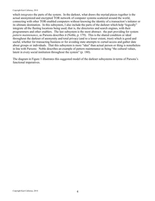 Copyright Kurt Callaway, 2014
which integrates the parts of the system. In the darknet, what draws the myriad pieces together is the
actual anonymized and encrypted TOR network of computer systems scattered around the world,
connecting with other TOR-enabled computers without knowing the identity of a transaction’s initiator or
its ultimate destination. In this subsystem, I also include the parts of the darknet which help “logically”
integrate all the fleeting locations being used; that is, the directories and search engines, with their
programmers and other enablers. The last subsystem is the most abstract: the part providing for system
pattern maintenance, as Parsons describes it (Noble, p. 179). This is the shared condition or ideal
throughout the darknet of anonymity and total privacy (and to a lesser extent, trust) which is good and
useful, whether for transacting business or for avoiding state attempts to curtail access and gather date
about groups or individuals. That this subsystem is more “idea” than actual person or thing is nonetheless
in line with Parsons: Noble describes an example of pattern maintenance as being “the cultural values,
latent in every social institution throughout the system” (p. 180).
The diagram in Figure 1 illustrates this suggested model of the darknet subsystems in terms of Parsons’s
functional imperatives.
Copyright Kurt Callaway, 2014 4
 