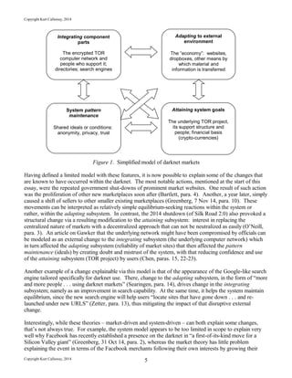 Copyright Kurt Callaway, 2014
Figure 1. Simplified model of darknet markets
Having defined a limited model with these features, it is now possible to explain some of the changes that
are known to have occurred within the darknet. The most notable actions, mentioned at the start of this
essay, were the repeated government shut-downs of prominent market websites. One result of such action
was the proliferation of other new marketplaces soon after (Bartlett, para. 4). Another, a year later, simply
caused a shift of sellers to other smaller existing marketplaces (Greenberg, 7 Nov 14, para. 10). These
movements can be interpreted as relatively simple equilibrium-seeking reactions within the system or
rather, within the adapting subsystem. In contrast, the 2014 shutdown (of Silk Road 2.0) also provoked a
structural change via a resulting modification to the attaining subsystem: interest in replacing the
centralized nature of markets with a decentralized approach that can not be neutralized as easily (O’Neill,
para. 3). An article on Gawker that the underlying network might have been compromised by officials can
be modeled as an external change to the integrating subsystem (the underlying computer network) which
in turn affected the adapting subsystem (reliability of market sites) that then affected the pattern
maintenance (ideals) by creating doubt and mistrust of the system, with that reducing confidence and use
of the attaining subsystem (TOR project) by users (Chen, paras. 15, 22-23).
Another example of a change explainable via this model is that of the appearance of the Google-like search
engine tailored specifically for darknet use. There, change to the adapting subsystem, in the form of “more
and more people . . . using darknet markets” (Searingen, para. 14), drives change in the integrating
subsystem; namely as an improvement in search capability. At the same time, it helps the system maintain
equilibrium, since the new search engine will help users “locate sites that have gone down . . . and re-
launched under new URLS” (Zetter, para. 13), thus mitigating the impact of that disruptive external
change.
Interestingly, while these theories – market-driven and system-driven – can both explain some changes,
that’s not always true. For example, the system model appears to be too limited in scope to explain very
well why Facebook has recently established a presence on the darknet in “a first-of-its-kind move for a
Silicon Valley giant” (Greenberg, 31 Oct 14, para. 2), whereas the market theory has little problem
explaining the event in terms of the Facebook merchants following their own interests by growing their
Copyright Kurt Callaway, 2014 5
Integrating component
parts
The encrypted TOR
computer network and
people who support it;
directories; search engines
Adapting to external
environment
The “economy”: websites,
dropboxes, other means by
which material and
information is transferred
System pattern
maintenance
Shared ideals or conditions:
anonymity, privacy, trust
Attaining system goals
The underlying TOR project,
its support structure and
people; financial basis
(crypto-currencies)
 